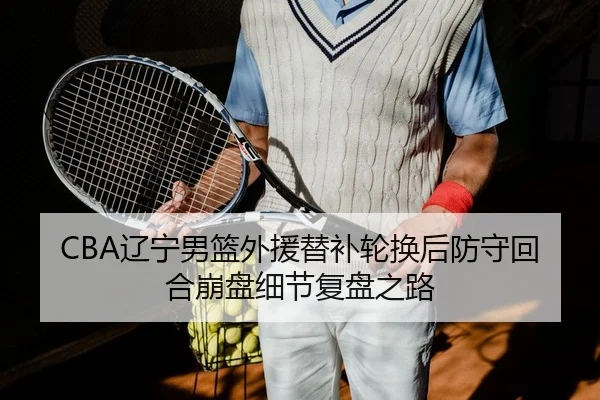 CBA辽宁男篮外援替补轮换后防守回合崩盘细节复盘之路