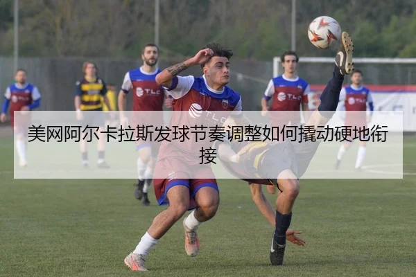 美网阿尔卡拉斯发球节奏调整如何撬动硬地衔接
